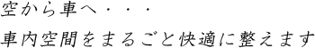 空から車へ・・・ 車内空間をまるごと快適に整えます
