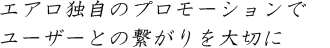 エアロ独自のプロモーションで ユーザーとの繋がりを大切に